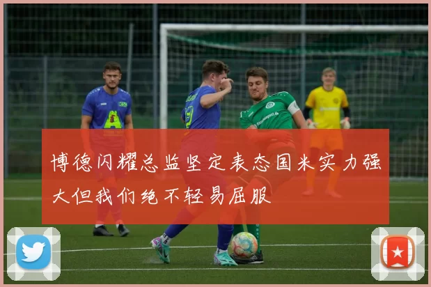 博德闪耀总监坚定表态国米实力强大但我们绝不轻易屈服