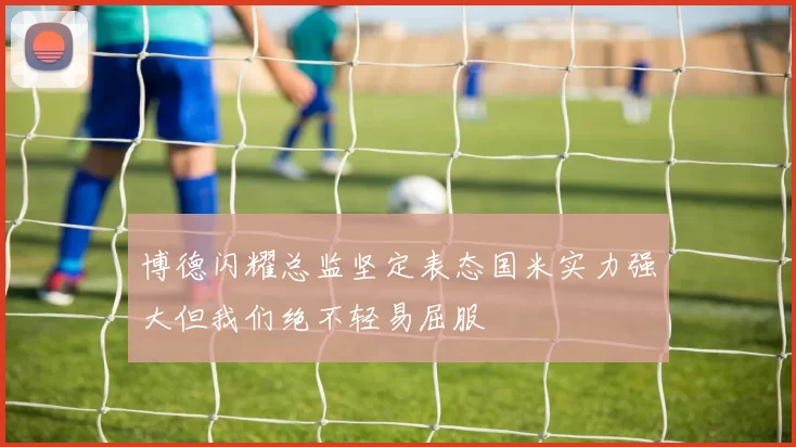 博德闪耀总监坚定表态国米实力强大但我们绝不轻易屈服