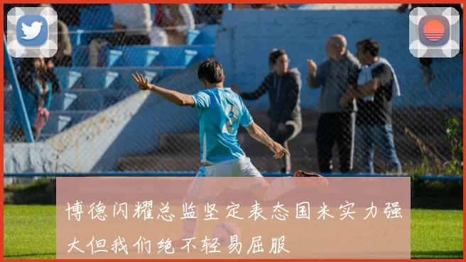 博德闪耀总监坚定表态国米实力强大但我们绝不轻易屈服