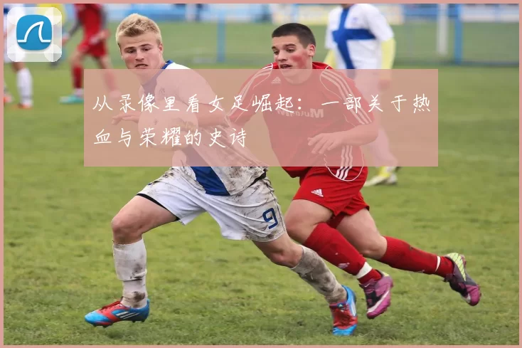 从录像里看女足崛起：一部关于热血与荣耀的史诗
