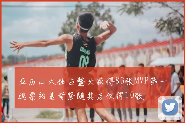 亚历山大独占鳌头获得83张MVP第一选票约基奇紧随其后仅得10张