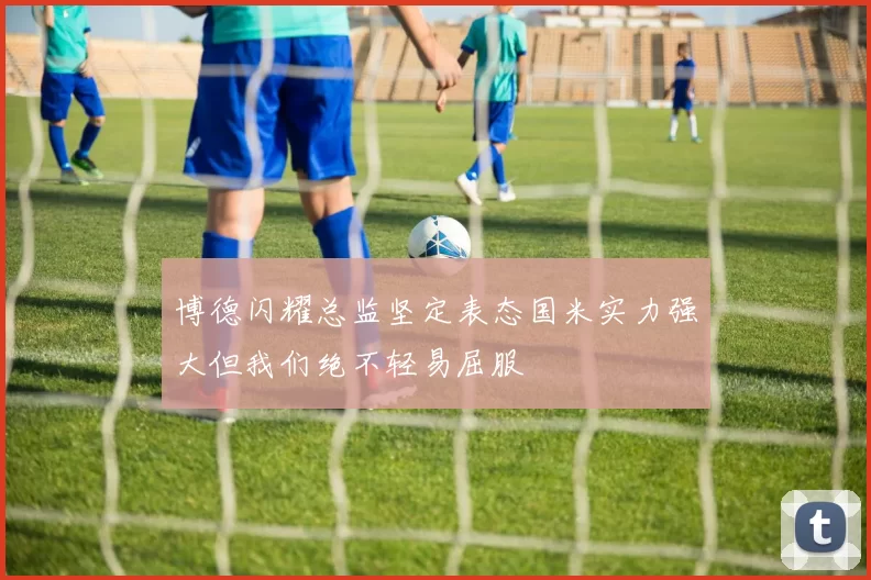 博德闪耀总监坚定表态国米实力强大但我们绝不轻易屈服