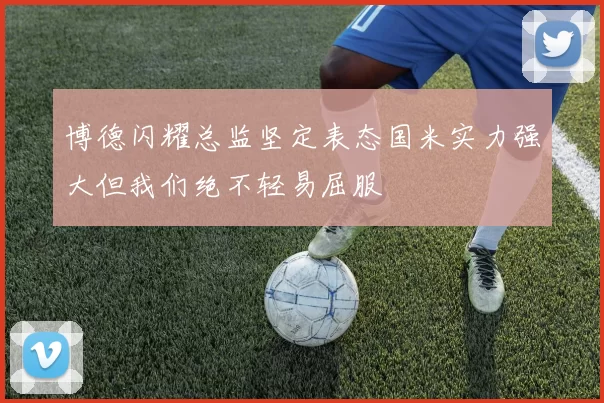 博德闪耀总监坚定表态国米实力强大但我们绝不轻易屈服