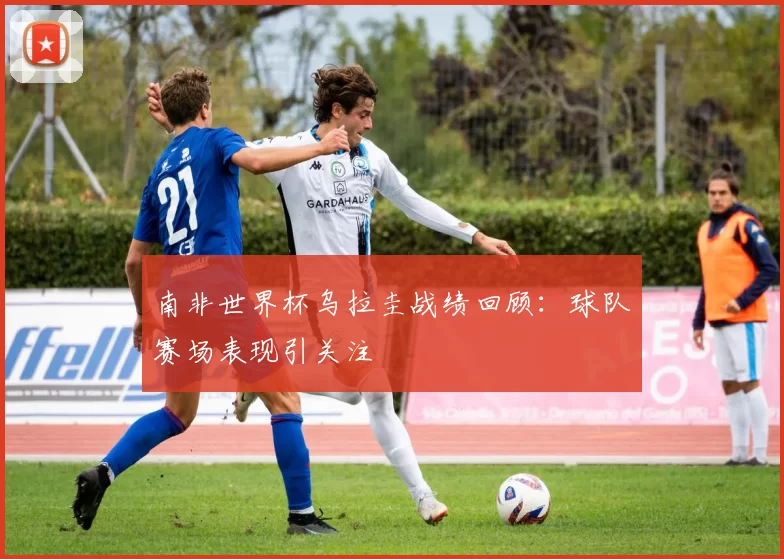 南非世界杯乌拉圭战绩回顾:球队赛场表现引关注