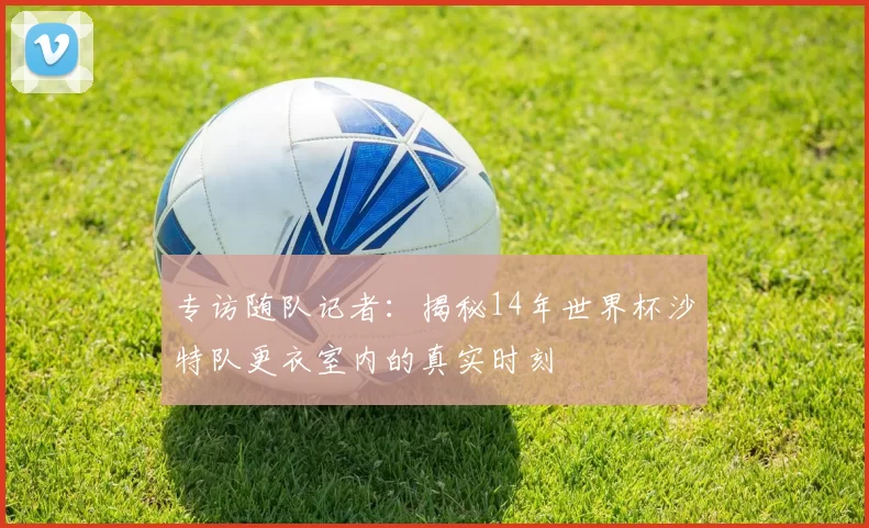 专访随队记者：揭秘14年世界杯沙特队更衣室内的真实时刻