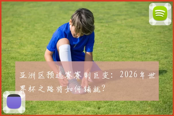 亚洲区预选赛赛制巨变:2026年世界杯之路将如何铺就?