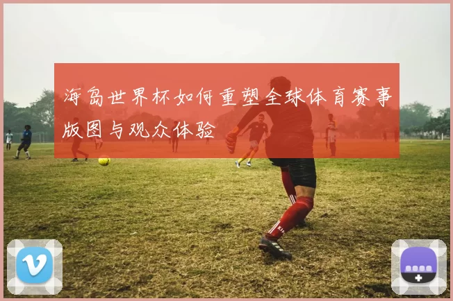 海岛世界杯如何重塑全球体育赛事版图与观众体验