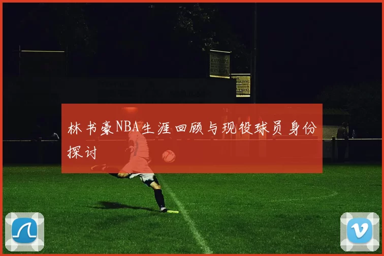 林书豪NBA生涯回顾与现役球员身份探讨