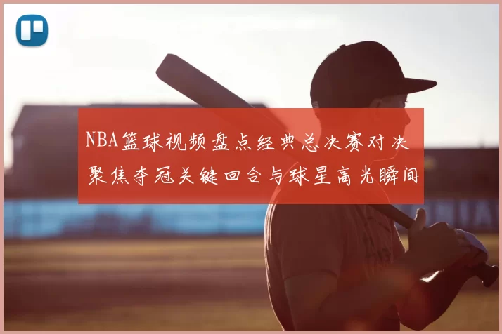 NBA篮球视频盘点经典总决赛对决 聚焦夺冠关键回合与球星高光瞬间