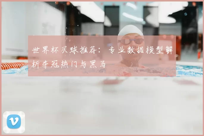 世界杯买球推荐：专业数据模型解析夺冠热门与黑马