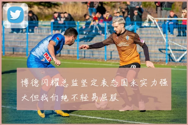 博德闪耀总监坚定表态国米实力强大但我们绝不轻易屈服